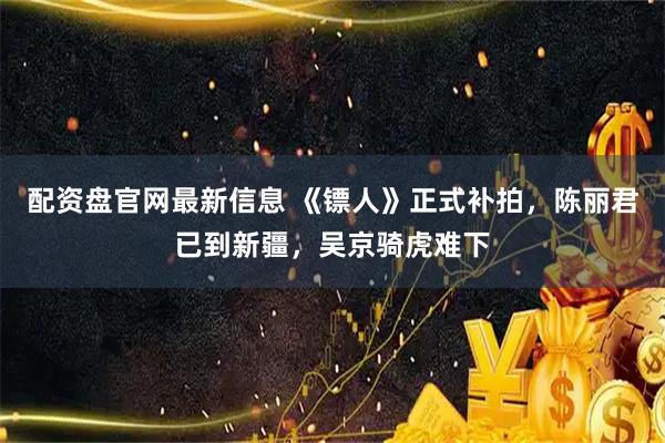配资盘官网最新信息 《镖人》正式补拍，陈丽君已到新疆，吴京骑虎难下