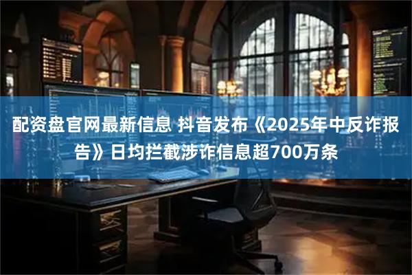 配资盘官网最新信息 抖音发布《2025年中反诈报告》日均拦截涉诈信息超700万条