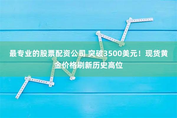 最专业的股票配资公司 突破3500美元！现货黄金价格刷新历史高位