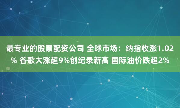 最专业的股票配资公司 全球市场：纳指收涨1.02% 谷歌大涨超9%创纪录新高 国际油价跌超2%