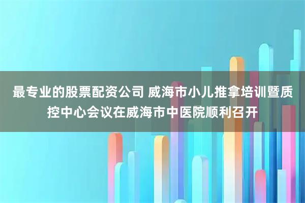 最专业的股票配资公司 威海市小儿推拿培训暨质控中心会议在威海市中医院顺利召开
