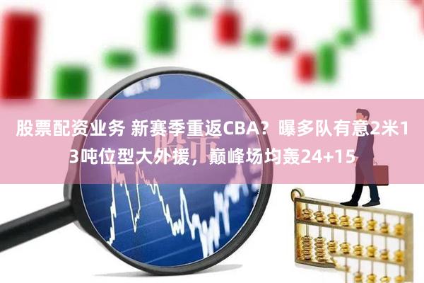 股票配资业务 新赛季重返CBA？曝多队有意2米13吨位型大外援，巅峰场均轰24+15