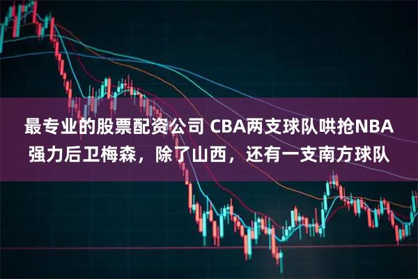 最专业的股票配资公司 CBA两支球队哄抢NBA强力后卫梅森，除了山西，还有一支南方球队