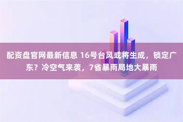 配资盘官网最新信息 16号台风或将生成，锁定广东？冷空气来袭，7省暴雨局地大暴雨
