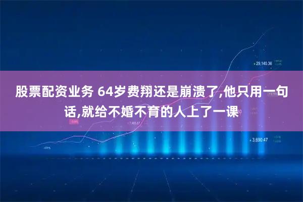 股票配资业务 64岁费翔还是崩溃了,他只用一句话,就给不婚不育的人上了一课