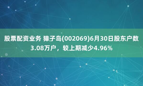 股票配资业务 獐子岛(002069)6月30日股东户数3.08万户，较上期减少4.96%