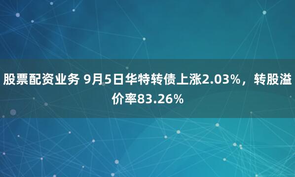 股票配资业务 9月5日华特转债上涨2.03%，转股溢价率83.26%