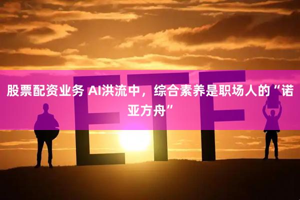 股票配资业务 AI洪流中，综合素养是职场人的“诺亚方舟”