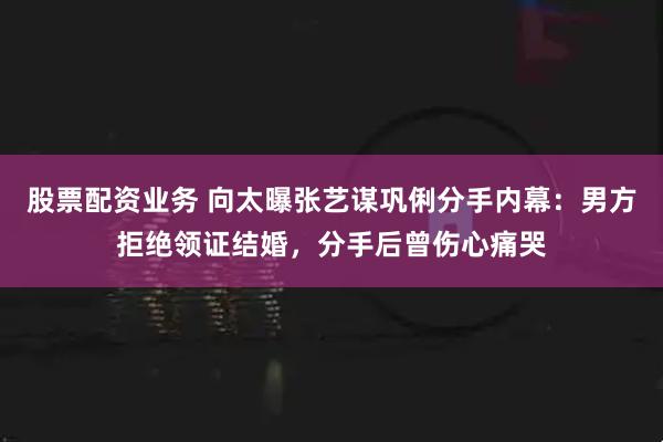 股票配资业务 向太曝张艺谋巩俐分手内幕：男方拒绝领证结婚，分手后曾伤心痛哭