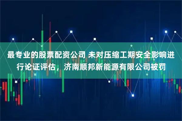 最专业的股票配资公司 未对压缩工期安全影响进行论证评估，济南顺邦新能源有限公司被罚