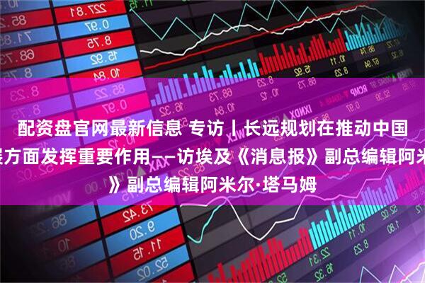 配资盘官网最新信息 专访丨长远规划在推动中国各领域发展方面发挥重要作用——访埃及《消息报》副总编辑阿米尔·塔马姆