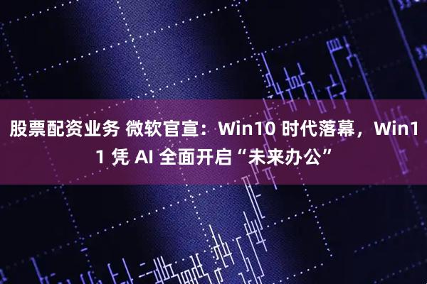 股票配资业务 微软官宣：Win10 时代落幕，Win11 凭 AI 全面开启“未来办公”
