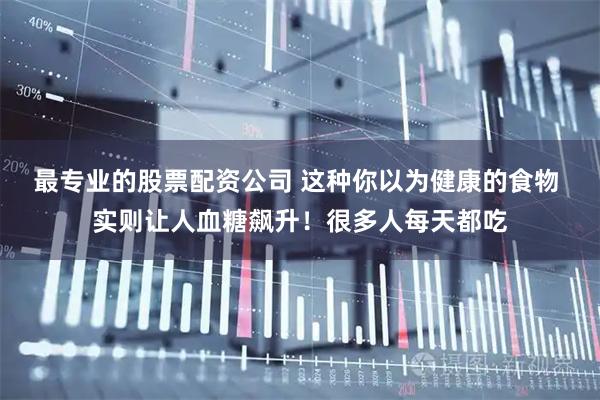 最专业的股票配资公司 这种你以为健康的食物 实则让人血糖飙升！很多人每天都吃