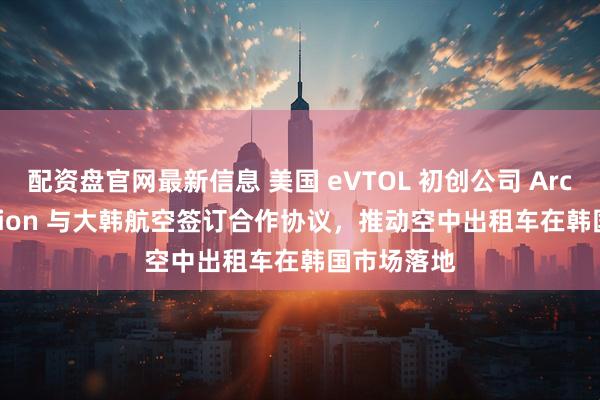 配资盘官网最新信息 美国 eVTOL 初创公司 Archer Aviation 与大韩航空签订合作协议，推动空中出租车在韩国市场落地