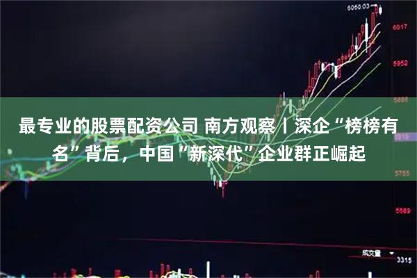 最专业的股票配资公司 南方观察丨深企“榜榜有名”背后，中国“新深代”企业群正崛起