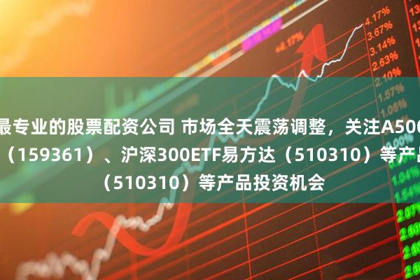 最专业的股票配资公司 市场全天震荡调整，关注A500ETF易方达（159361）、沪深300ETF易方达（510310）等产品投资机会