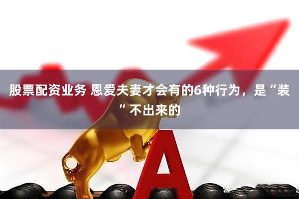 股票配资业务 恩爱夫妻才会有的6种行为，是“装”不出来的