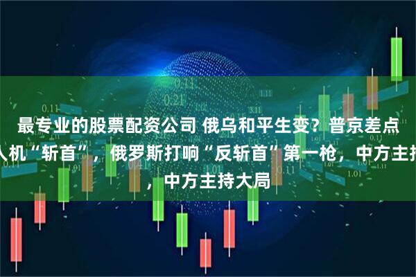 最专业的股票配资公司 俄乌和平生变？普京差点遭无人机“斩首”，俄罗斯打响“反斩首”第一枪，中方主持大局