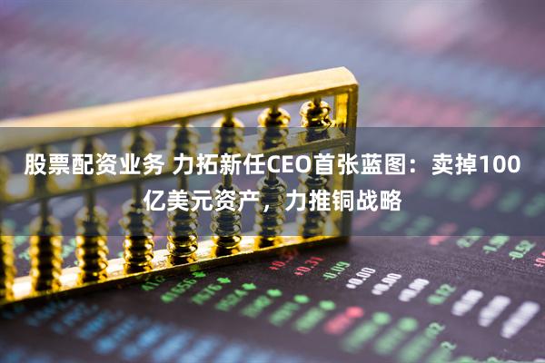 股票配资业务 力拓新任CEO首张蓝图：卖掉100亿美元资产，力推铜战略