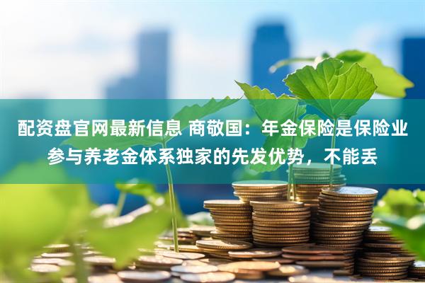 配资盘官网最新信息 商敬国：年金保险是保险业参与养老金体系独家的先发优势，不能丢