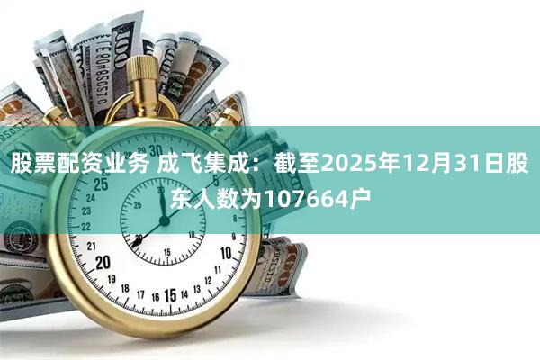 股票配资业务 成飞集成：截至2025年12月31日股东人数为107664户