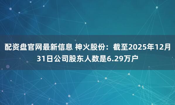 配资盘官网最新信息 神火股份：截至2025年12月31日公司股东人数是6.29万户