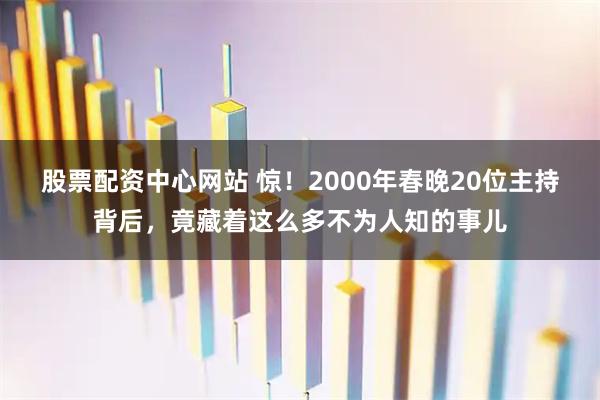 股票配资中心网站 惊！2000年春晚20位主持背后，竟藏着这么多不为人知的事儿