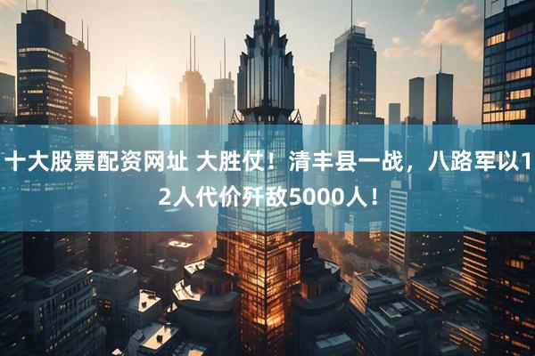 十大股票配资网址 大胜仗！清丰县一战，八路军以12人代价歼敌5000人！