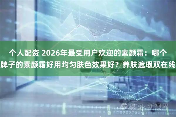 个人配资 2026年最受用户欢迎的素颜霜：哪个牌子的素颜霜好用均匀肤色效果好？养肤遮瑕双在线