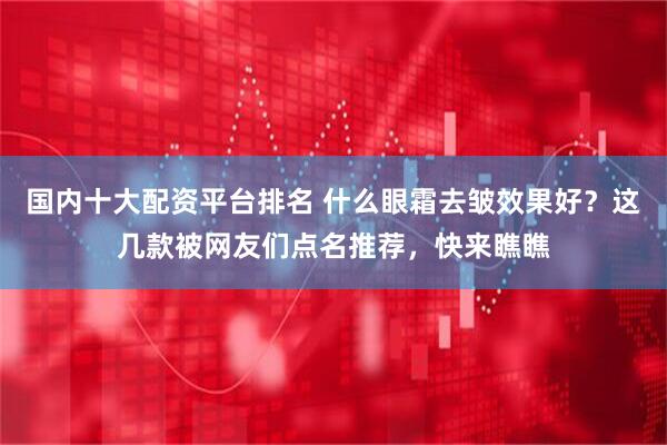 国内十大配资平台排名 什么眼霜去皱效果好？这几款被网友们点名推荐，快来瞧瞧