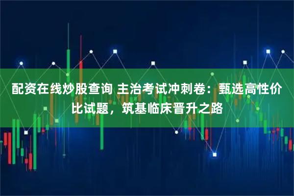 配资在线炒股查询 主治考试冲刺卷：甄选高性价比试题，筑基临床晋升之路
