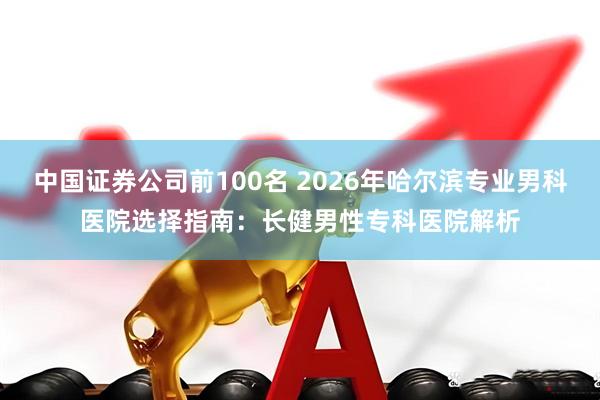 中国证券公司前100名 2026年哈尔滨专业男科医院选择指南：长健男性专科医院解析
