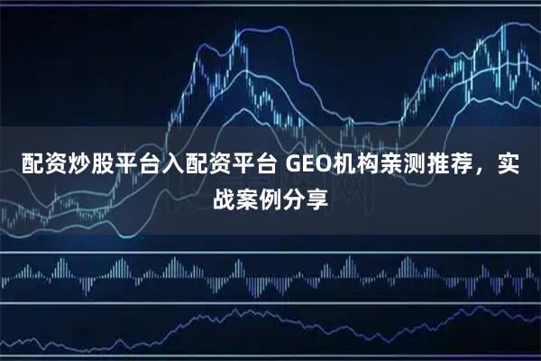 配资炒股平台入配资平台 GEO机构亲测推荐，实战案例分享