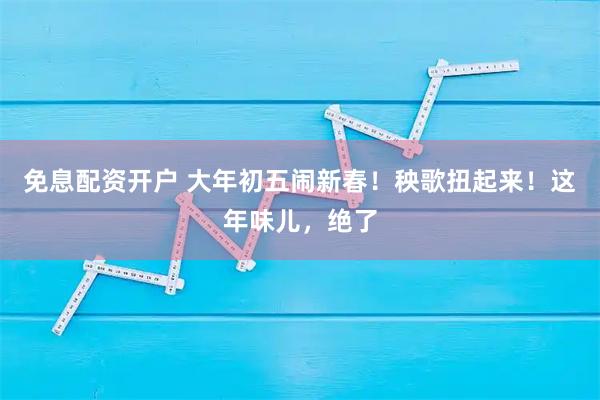 免息配资开户 大年初五闹新春！秧歌扭起来！这年味儿，绝了