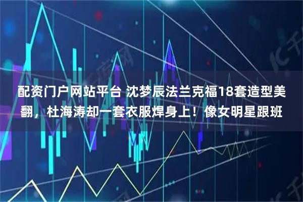 配资门户网站平台 沈梦辰法兰克福18套造型美翻，杜海涛却一套衣服焊身上！像女明星跟班