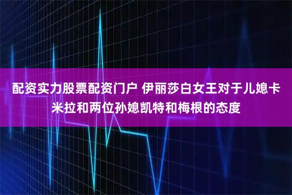 配资实力股票配资门户 伊丽莎白女王对于儿媳卡米拉和两位孙媳凯特和梅根的态度