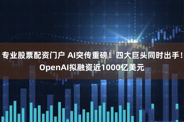 专业股票配资门户 AI突传重磅！四大巨头同时出手！OpenAI拟融资近1000亿美元