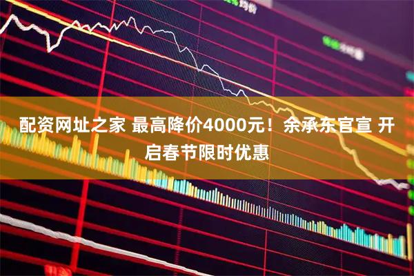 配资网址之家 最高降价4000元！余承东官宣 开启春节限时优惠