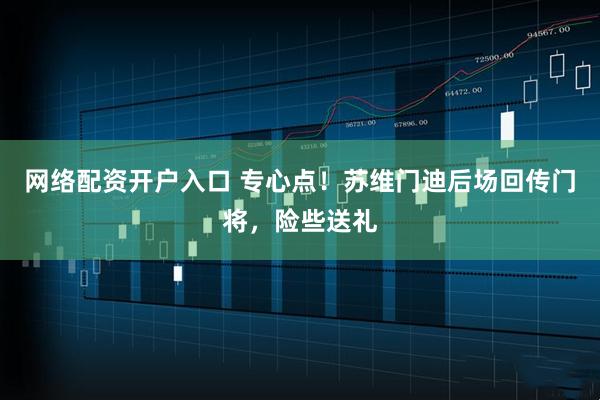 网络配资开户入口 专心点！苏维门迪后场回传门将，险些送礼