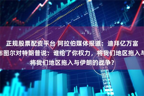 正规股票配资平台 阿拉伯媒体报道：迪拜亿万富翁哈拉夫·哈布图尔对特朗普说：谁给了你权力，将我们地区拖入与伊朗的战争？