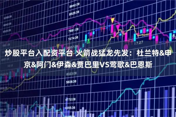 炒股平台入配资平台 火箭战猛龙先发：杜兰特&申京&阿门&伊森&贾巴里VS莺歌&巴恩斯