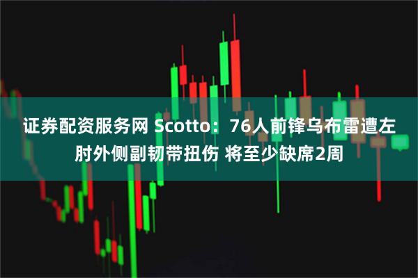 证券配资服务网 Scotto：76人前锋乌布雷遭左肘外侧副韧带扭伤 将至少缺席2周