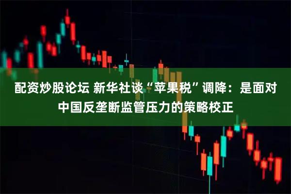 配资炒股论坛 新华社谈“苹果税”调降:是面对中国反垄断监管压力的策略校正