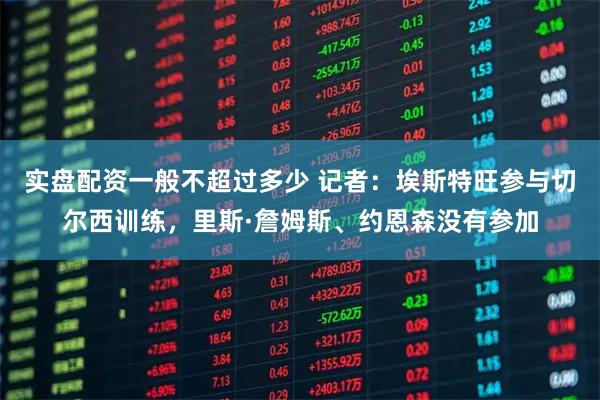 实盘配资一般不超过多少 记者:埃斯特旺参与切尔西训练,里斯·詹姆斯、约恩森没有参加