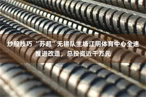 炒股技巧 “苏超”无锡队主场江阴体育中心全速推进改造，总投资近千万元