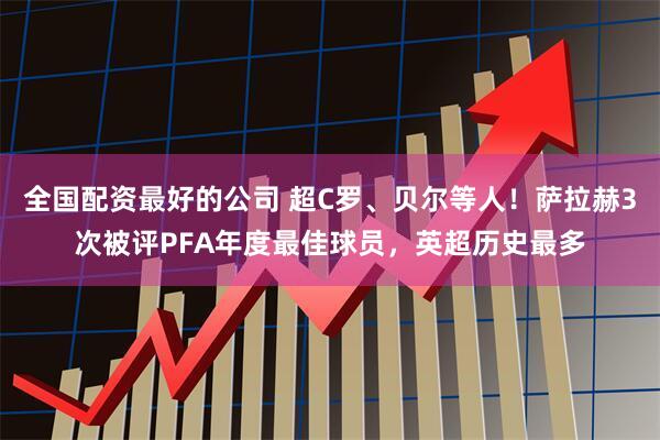 全国配资最好的公司 超C罗、贝尔等人！萨拉赫3次被评PFA年度最佳球员，英超历史最多