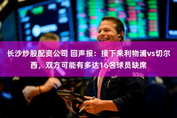 长沙炒股配资公司 回声报：接下来利物浦vs切尔西，双方可能有多达16名球员缺席