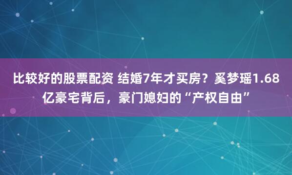 比较好的股票配资 结婚7年才买房？奚梦瑶1.68亿豪宅背后，豪门媳妇的“产权自由”
