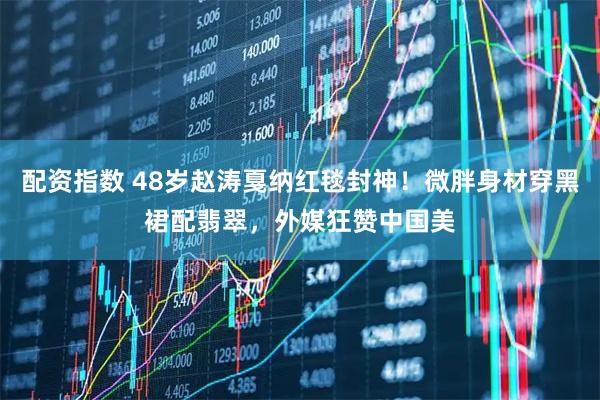 配资指数 48岁赵涛戛纳红毯封神！微胖身材穿黑裙配翡翠，外媒狂赞中国美