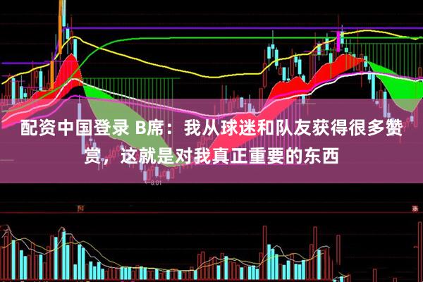 配资中国登录 B席：我从球迷和队友获得很多赞赏，这就是对我真正重要的东西